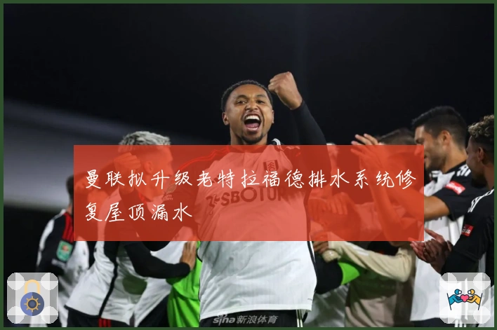 曼联拟升级老特拉福德排水系统修复屋顶漏水