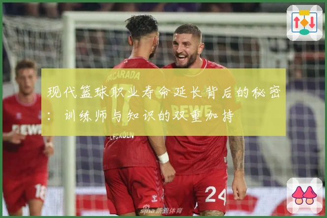 现代篮球职业寿命延长背后的秘密：训练师与知识的双重加持