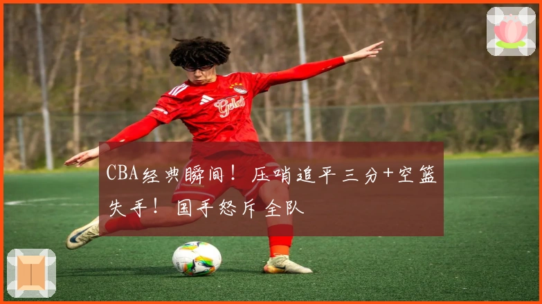 CBA经典瞬间！压哨追平三分+空篮失手！国手怒斥全队