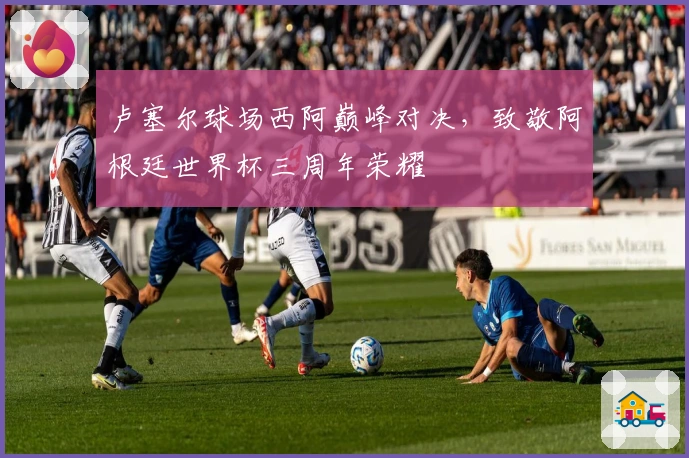 卢塞尔球场西阿巅峰对决，致敬阿根廷世界杯三周年荣耀