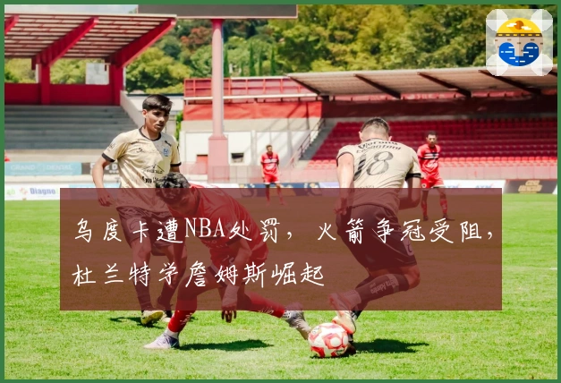 乌度卡遭NBA处罚，火箭争冠受阻，杜兰特学詹姆斯崛起